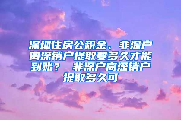 深圳住房公积金、非深户离深销户提取要多久才能到账？ 非深户离深销户提取多久可