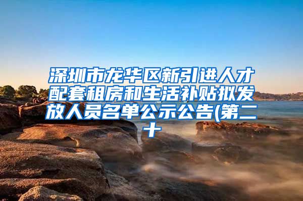 深圳市龙华区新引进人才配套租房和生活补贴拟发放人员名单公示公告(第二十