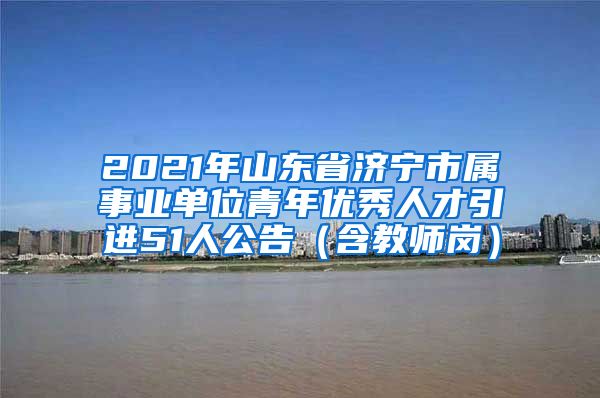 2021年山东省济宁市属事业单位青年优秀人才引进51人公告（含教师岗）