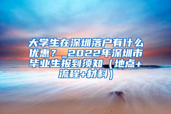 大学生在深圳落户有什么优惠？_2022年深圳市毕业生报到须知（地点+流程+材料）