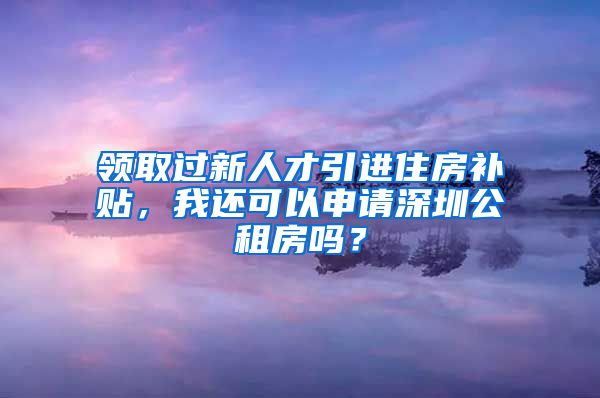 领取过新人才引进住房补贴，我还可以申请深圳公租房吗？