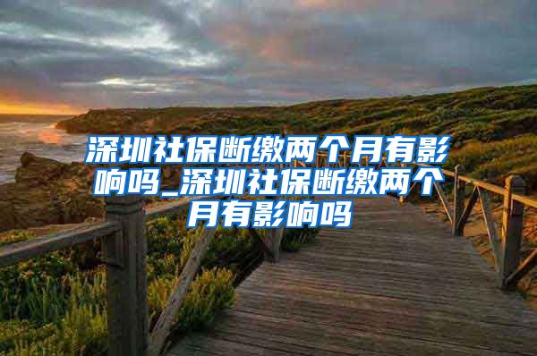 深圳社保断缴两个月有影响吗_深圳社保断缴两个月有影响吗