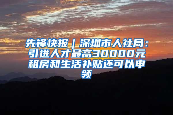 先锋快报｜深圳市人社局：引进人才最高30000元租房和生活补贴还可以申领