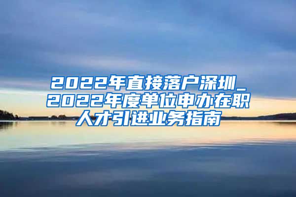 2022年直接落户深圳_2022年度单位申办在职人才引进业务指南