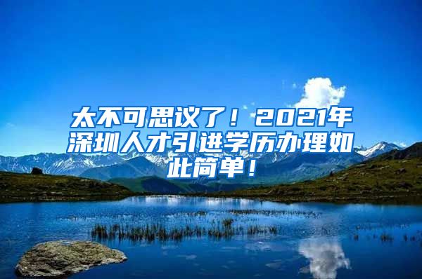 太不可思议了！2021年深圳人才引进学历办理如此简单！