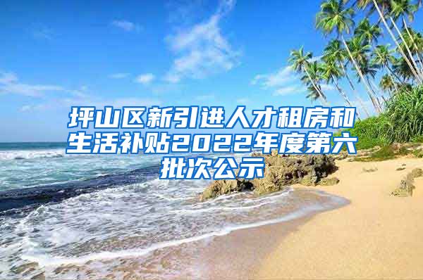 坪山区新引进人才租房和生活补贴2022年度第六批次公示