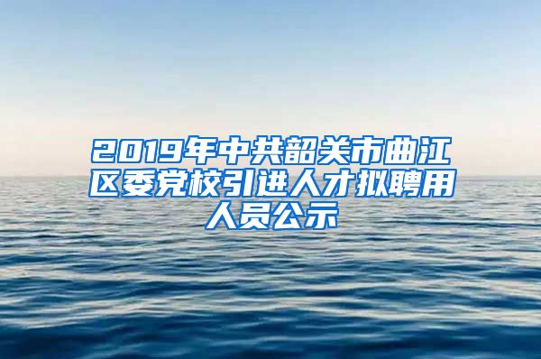 2019年中共韶关市曲江区委党校引进人才拟聘用人员公示