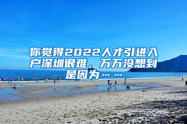 你觉得2022人才引进入户深圳很难，万万没想到是因为……