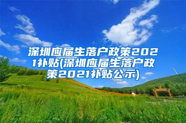 深圳应届生落户政策2021补贴(深圳应届生落户政策2021补贴公示)