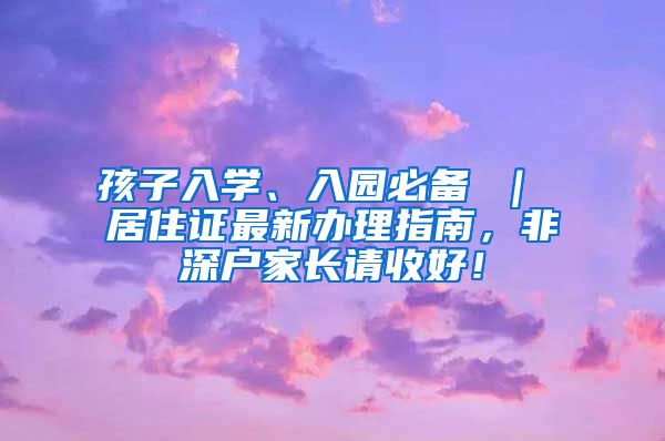 孩子入学、入园必备 ｜ 居住证最新办理指南，非深户家长请收好！