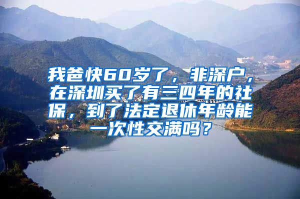 我爸快60岁了，非深户，在深圳买了有三四年的社保，到了法定退休年龄能一次性交满吗？