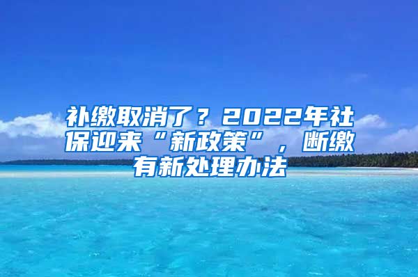 补缴取消了？2022年社保迎来“新政策”，断缴有新处理办法