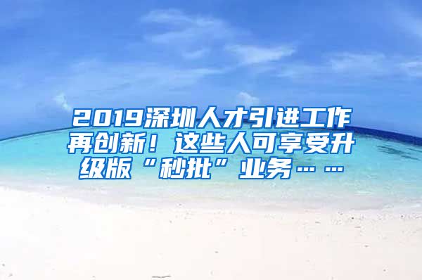 2019深圳人才引进工作再创新！这些人可享受升级版“秒批”业务……