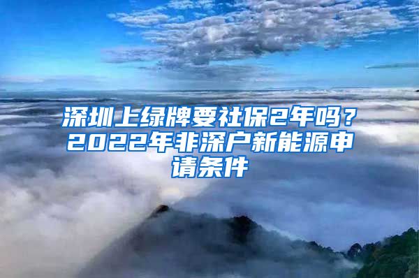 深圳上绿牌要社保2年吗？2022年非深户新能源申请条件