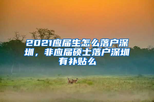 2021应届生怎么落户深圳，非应届硕士落户深圳有补贴么