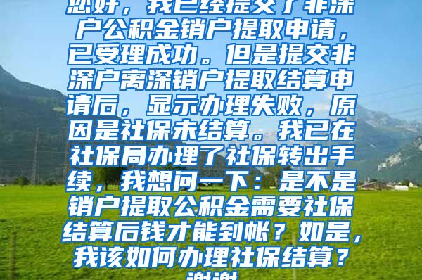 您好，我已经提交了非深户公积金销户提取申请，已受理成功。但是提交非深户离深销户提取结算申请后，显示办理失败，原因是社保未结算。我已在社保局办理了社保转出手续，我想问一下：是不是销户提取公积金需要社保结算后钱才能到帐？如是，我该如何办理社保结算？谢谢