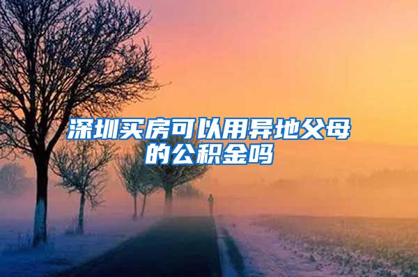 深圳买房可以用异地父母的公积金吗