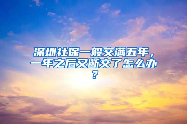 深圳社保一般交满五年，一年之后又断交了怎么办？