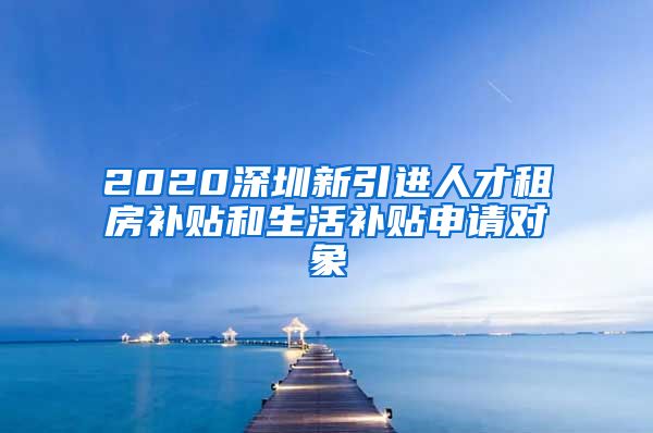 2020深圳新引进人才租房补贴和生活补贴申请对象