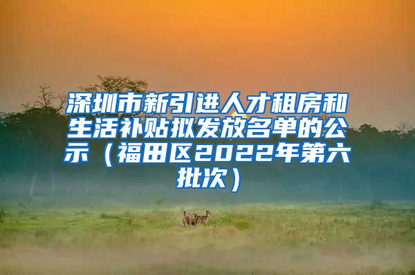 深圳市新引进人才租房和生活补贴拟发放名单的公示（福田区2022年第六批次）