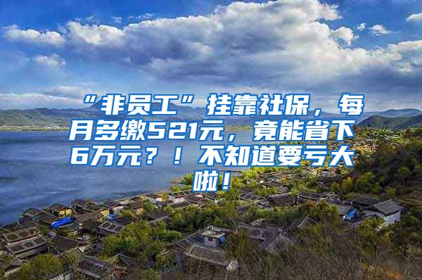 “非员工”挂靠社保，每月多缴521元，竟能省下6万元？！不知道要亏大啦！