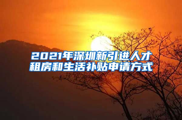 2021年深圳新引进人才租房和生活补贴申请方式