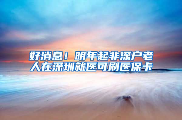 好消息！明年起非深户老人在深圳就医可刷医保卡