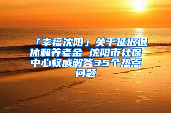 「幸福沈阳」关于延迟退休和养老金 沈阳市社保中心权威解答35个热点问题