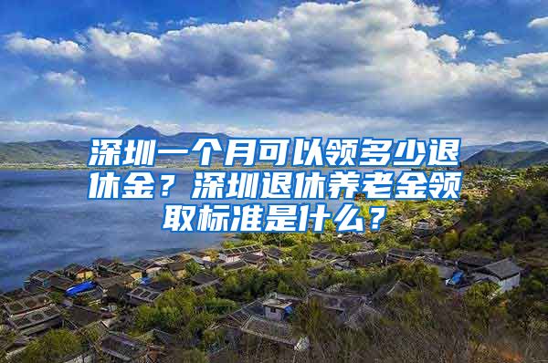 深圳一个月可以领多少退休金？深圳退休养老金领取标准是什么？