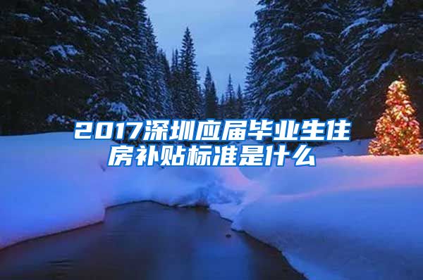 2017深圳应届毕业生住房补贴标准是什么