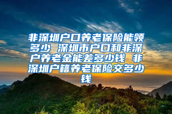 非深圳户口养老保险能领多少 深圳市户口和非深户养老金能差多少钱 非深圳户籍养老保险交多少钱