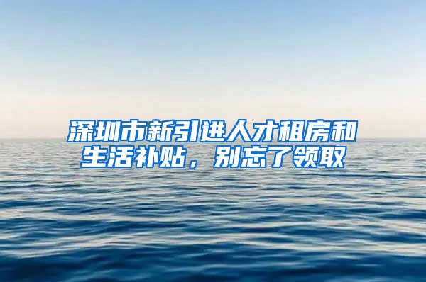 深圳市新引进人才租房和生活补贴，别忘了领取