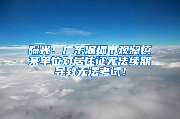 曝光：广东深圳市观澜镇某单位对居住证无法续期导致无法考试！