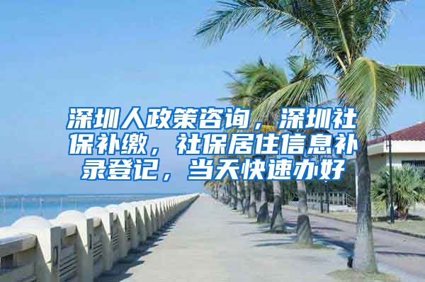 深圳人政策咨询，深圳社保补缴，社保居住信息补录登记，当天快速办好