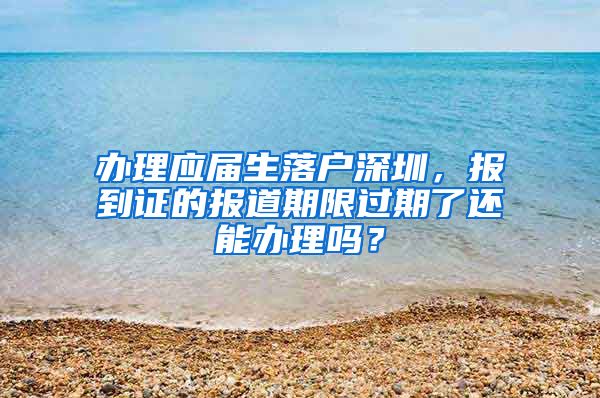 办理应届生落户深圳，报到证的报道期限过期了还能办理吗？