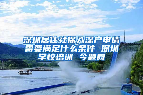 深圳居住社保入深户申请需要满足什么条件 深圳学校培训 今题网