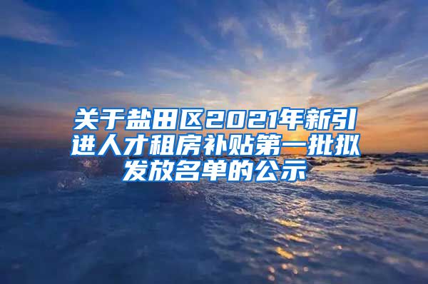 关于盐田区2021年新引进人才租房补贴第一批拟发放名单的公示