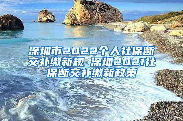 深圳市2022个人社保断交补缴新规_深圳2021社保断交补缴新政策