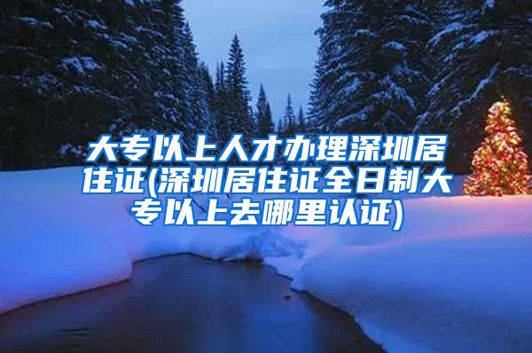 大专以上人才办理深圳居住证(深圳居住证全日制大专以上去哪里认证)