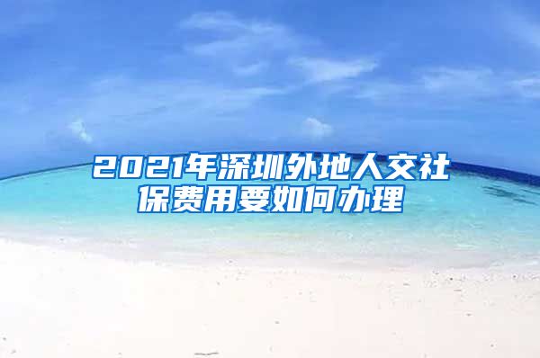 2021年深圳外地人交社保费用要如何办理