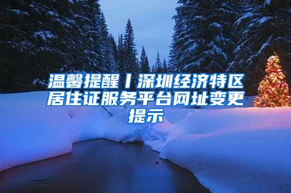 温馨提醒丨深圳经济特区居住证服务平台网址变更提示