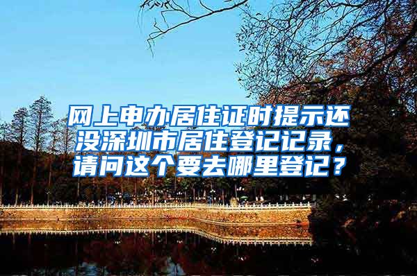 网上申办居住证时提示还没深圳市居住登记记录，请问这个要去哪里登记？