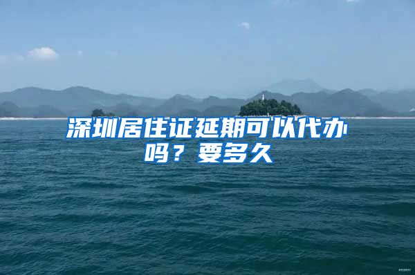 深圳居住证延期可以代办吗？要多久