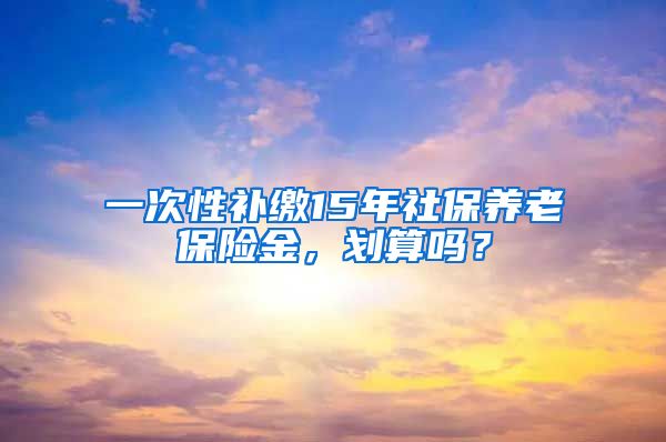 一次性补缴15年社保养老保险金，划算吗？