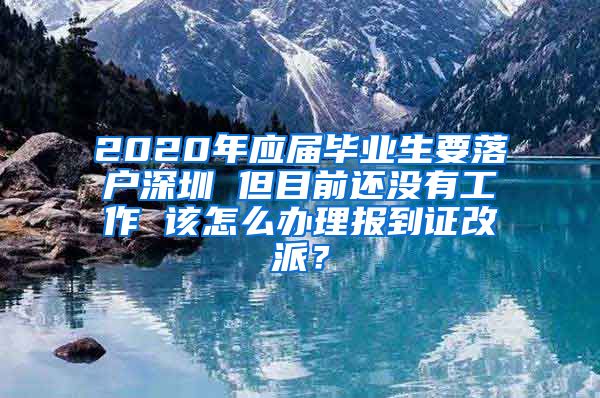 2020年应届毕业生要落户深圳 但目前还没有工作 该怎么办理报到证改派？