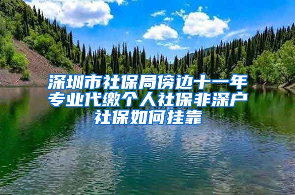 深圳市社保局傍边十一年专业代缴个人社保非深户社保如何挂靠