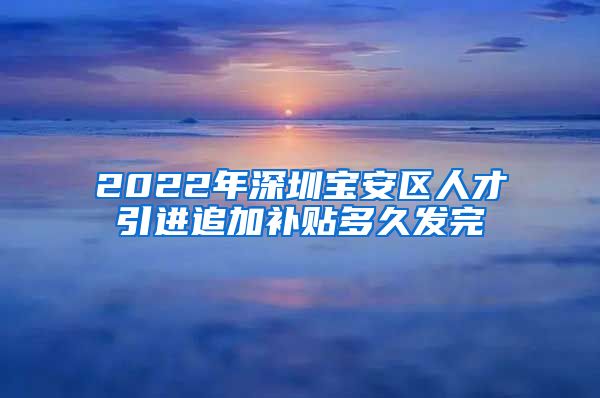 2022年深圳宝安区人才引进追加补贴多久发完