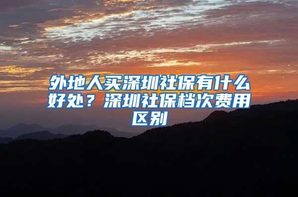 外地人买深圳社保有什么好处？深圳社保档次费用区别