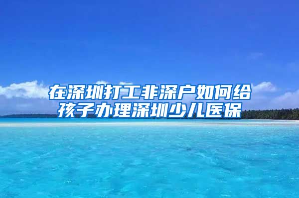 在深圳打工非深户如何给孩子办理深圳少儿医保