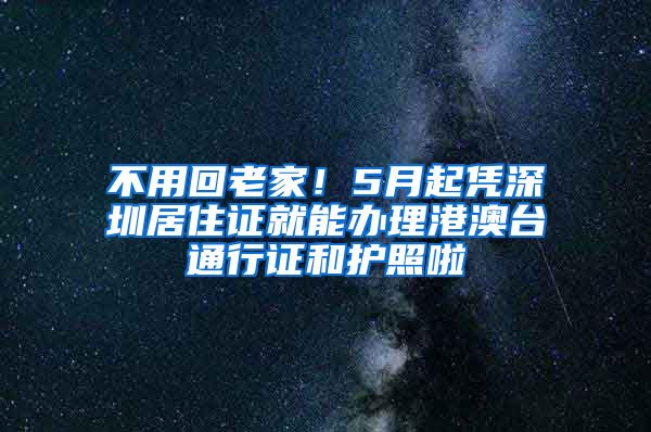 不用回老家！5月起凭深圳居住证就能办理港澳台通行证和护照啦